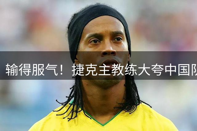 输得服气！捷克主教练大夸中国队一人：大心脏，她一人击败了我们